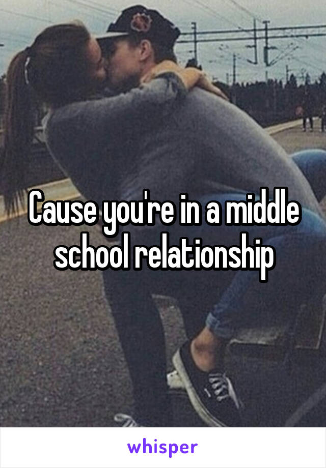 Cause you're in a middle school relationship
