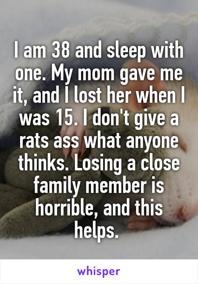 I am 38 and sleep with one. My mom gave me it, and I lost her when I was 15. I don't give a rats ass what anyone thinks. Losing a close family member is horrible, and this helps. 