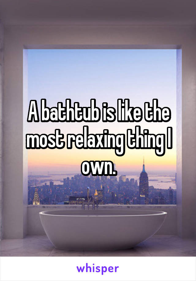 A bathtub is like the most relaxing thing I own.
