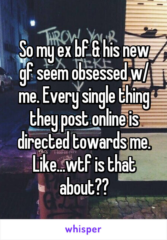 So my ex bf & his new gf seem obsessed w/ me. Every single thing they post online is directed towards me. Like...wtf is that about??