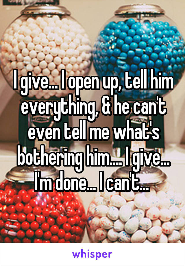 I give... I open up, tell him everything, & he can't even tell me what's bothering him.... I give... I'm done... I can't... 