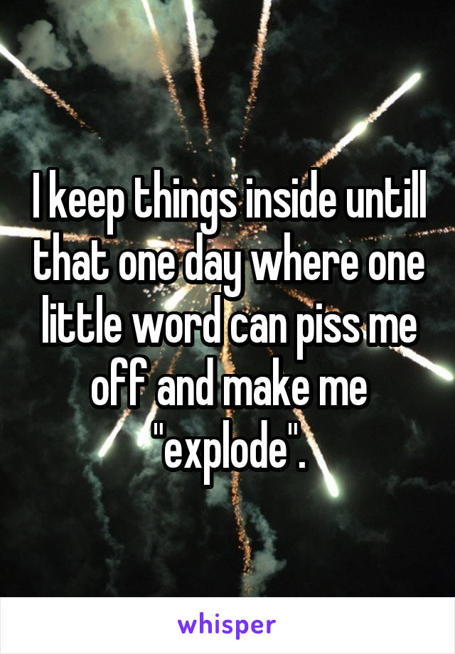 I keep things inside untill that one day where one little word can piss me off and make me "explode".