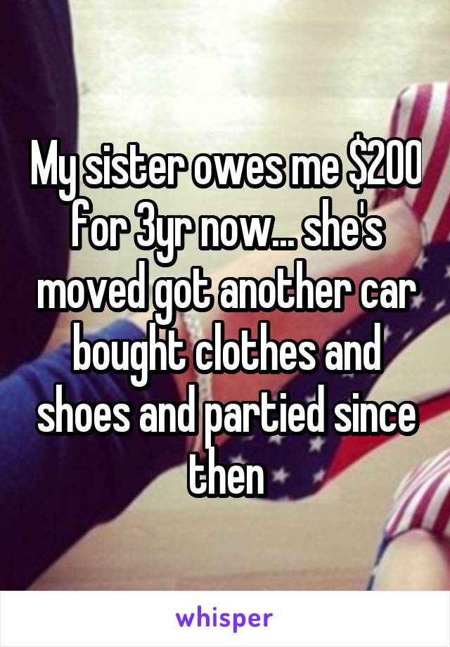 My sister owes me $200 for 3yr now... she's moved got another car bought clothes and shoes and partied since then