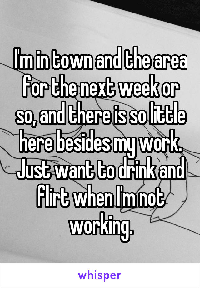 I'm in town and the area for the next week or so, and there is so little here besides my work. Just want to drink and flirt when I'm not working.