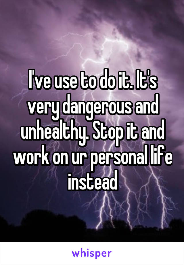 I've use to do it. It's very dangerous and unhealthy. Stop it and work on ur personal life instead