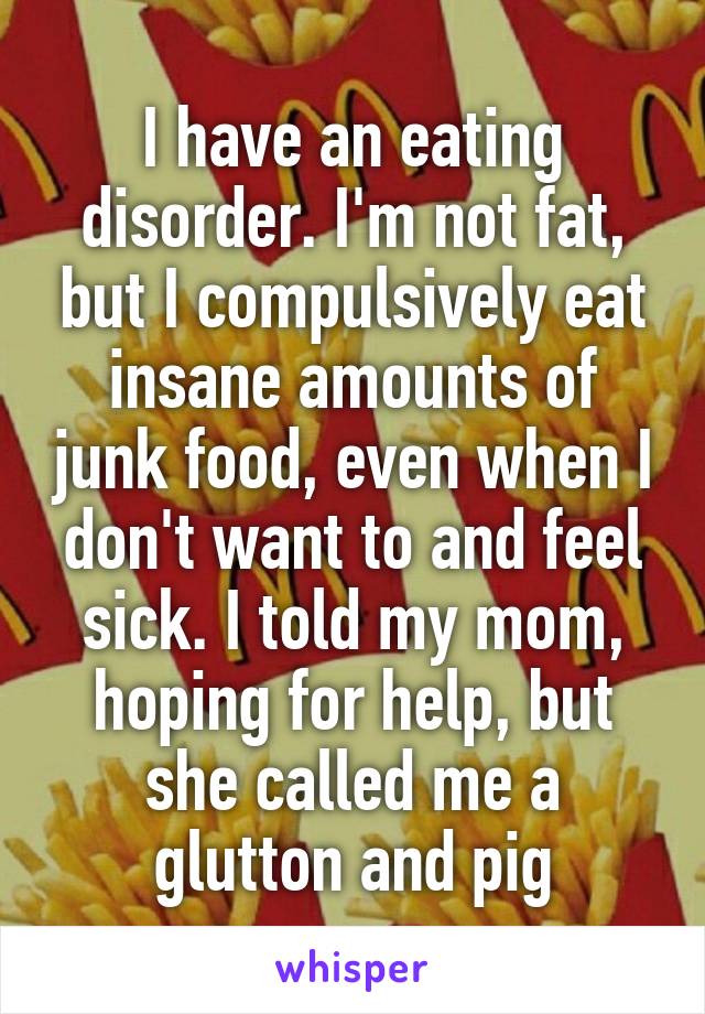 I have an eating disorder. I'm not fat, but I compulsively eat insane amounts of junk food, even when I don't want to and feel sick. I told my mom, hoping for help, but she called me a glutton and pig