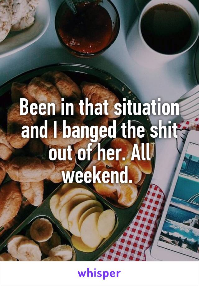 Been in that situation and I banged the shit out of her. All weekend. 