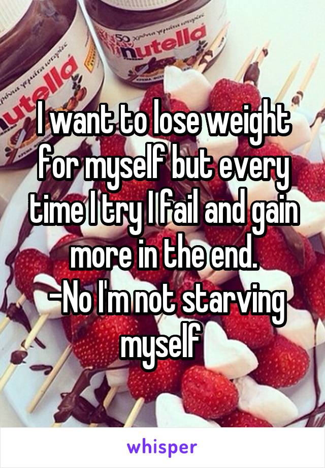 I want to lose weight for myself but every time I try I fail and gain more in the end.
 -No I'm not starving myself 
