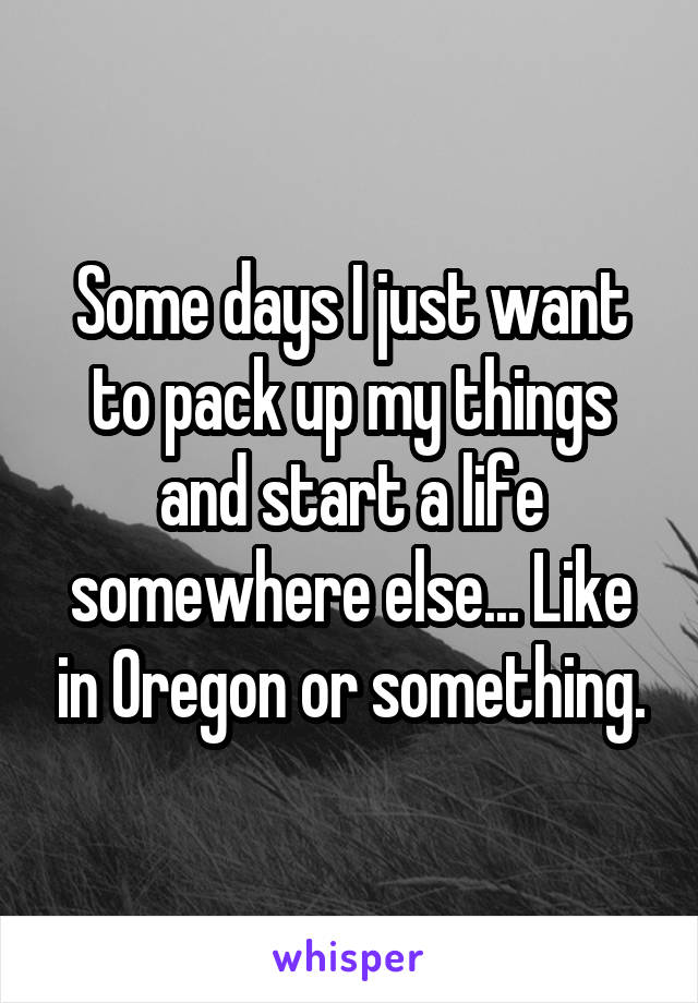 Some days I just want to pack up my things and start a life somewhere else... Like in Oregon or something.
