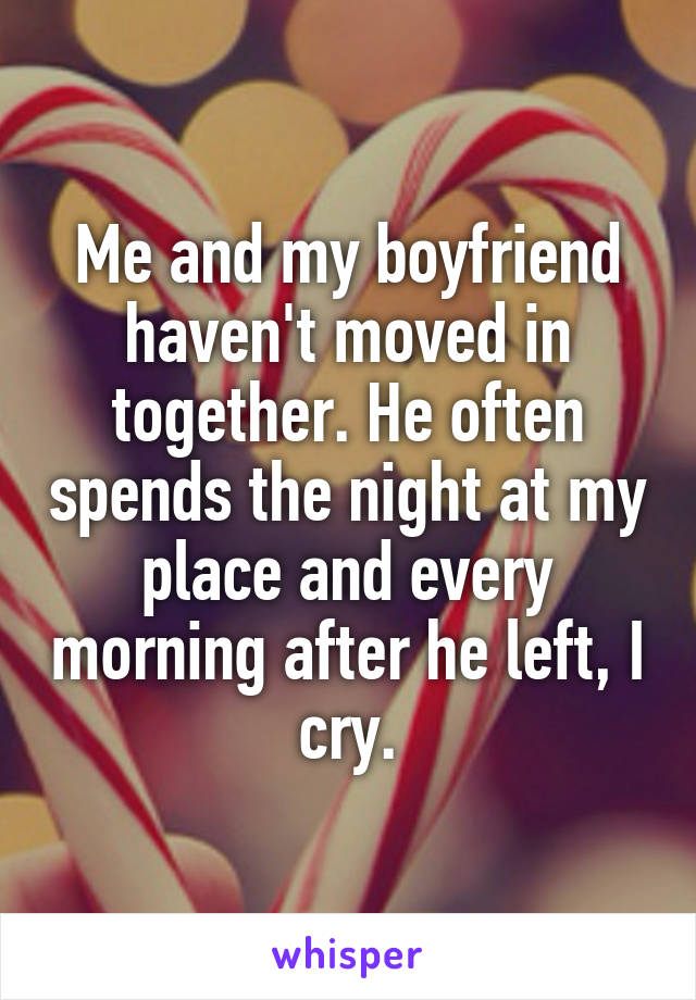 Me and my boyfriend haven't moved in together. He often spends the night at my place and every morning after he left, I cry.