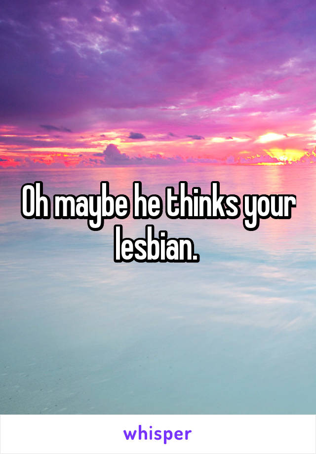 Oh maybe he thinks your lesbian. 