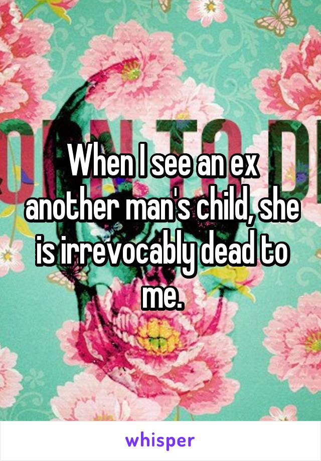 When I see an ex another man's child, she is irrevocably dead to me.