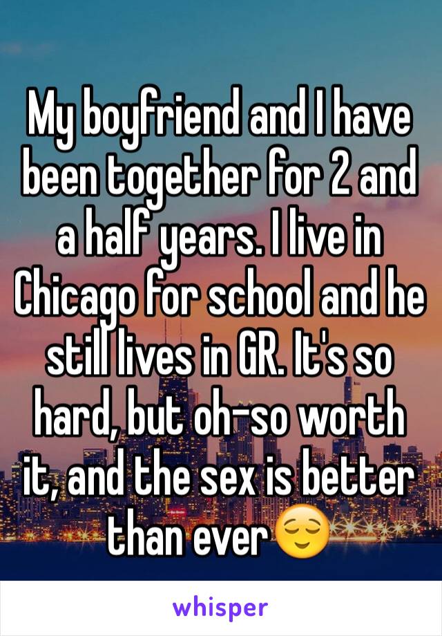 My boyfriend and I have been together for 2 and a half years. I live in Chicago for school and he still lives in GR. It's so hard, but oh-so worth it, and the sex is better than ever😌