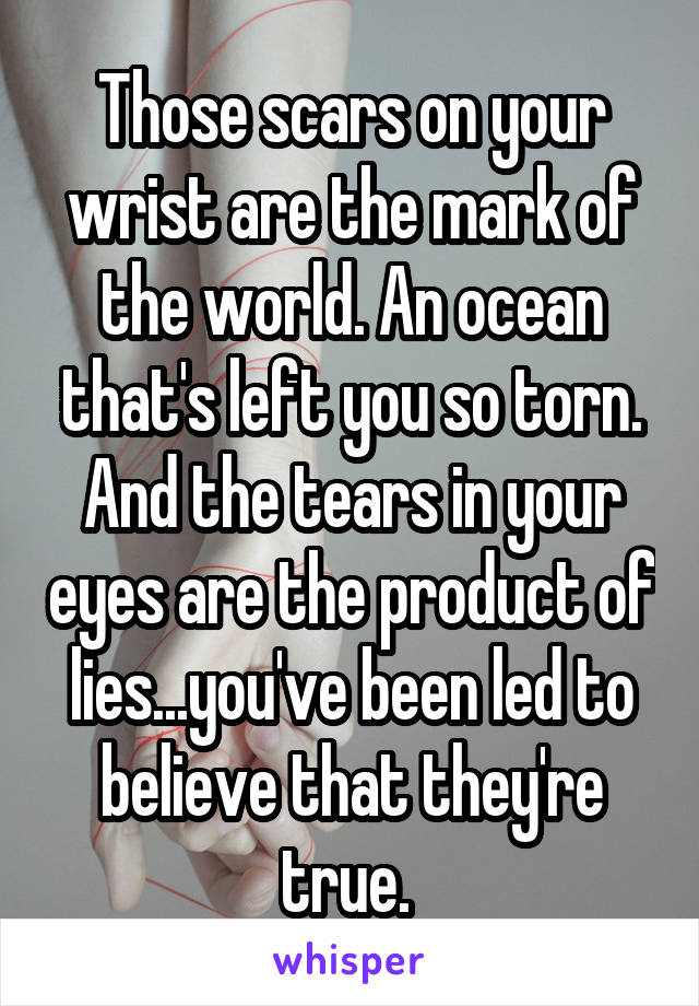 Those scars on your wrist are the mark of the world. An ocean that's left you so torn. And the tears in your eyes are the product of lies...you've been led to believe that they're true. 