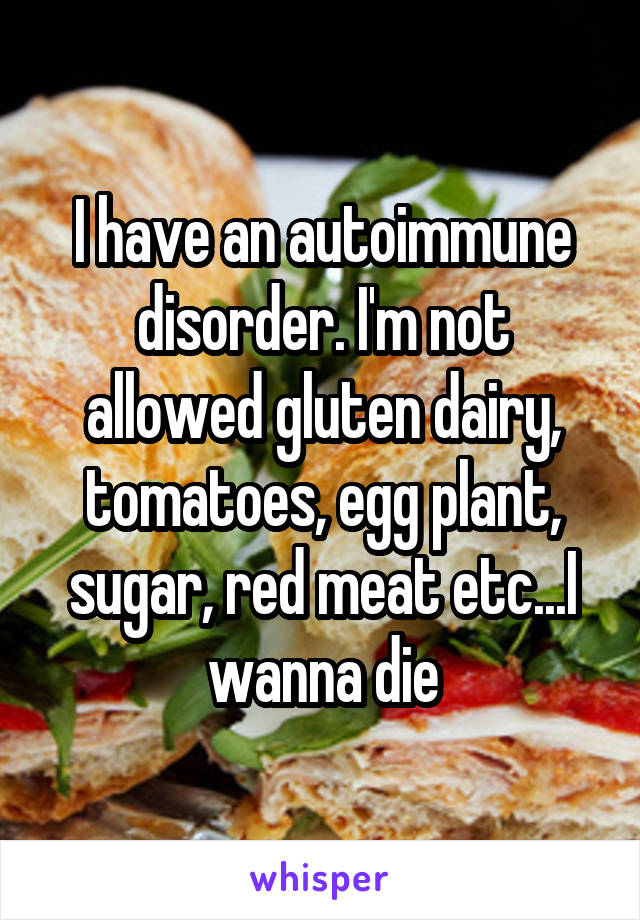 I have an autoimmune disorder. I'm not allowed gluten dairy, tomatoes, egg plant, sugar, red meat etc...I wanna die