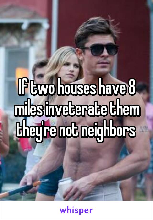 If two houses have 8 miles inveterate them they're not neighbors 