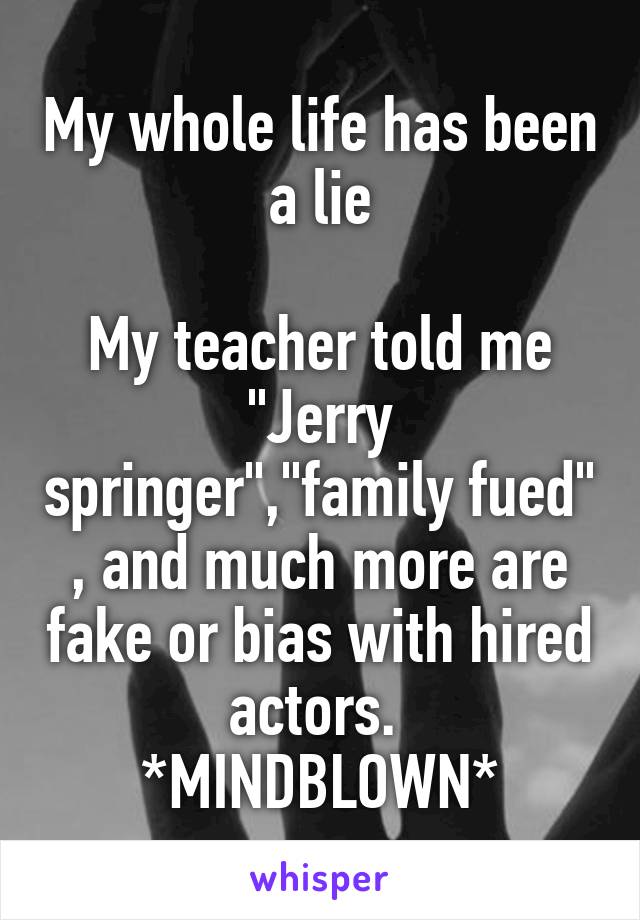 My whole life has been a lie

My teacher told me "Jerry springer","family fued" , and much more are fake or bias with hired actors. 
*MINDBLOWN*