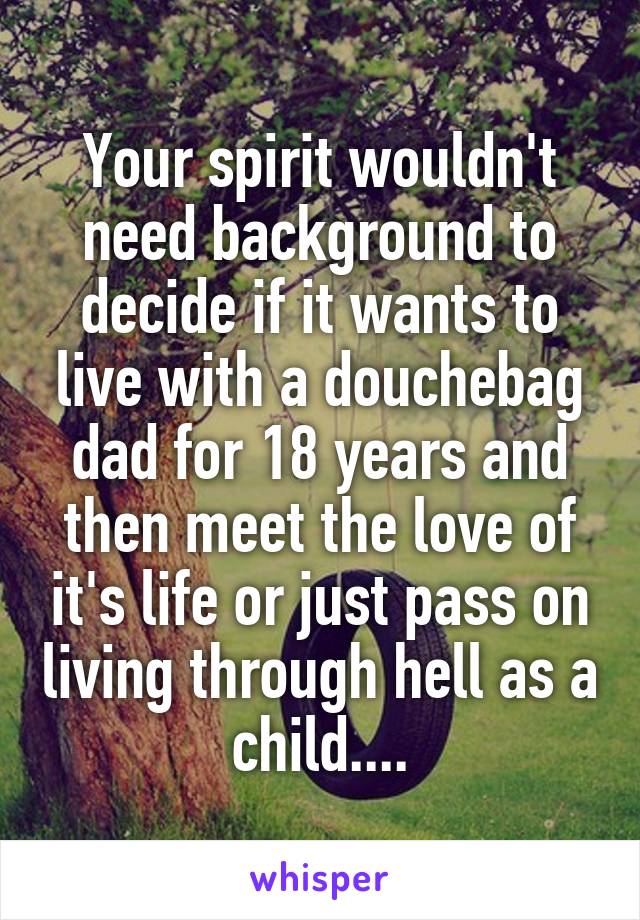 Your spirit wouldn't need background to decide if it wants to live with a douchebag dad for 18 years and then meet the love of it's life or just pass on living through hell as a child....