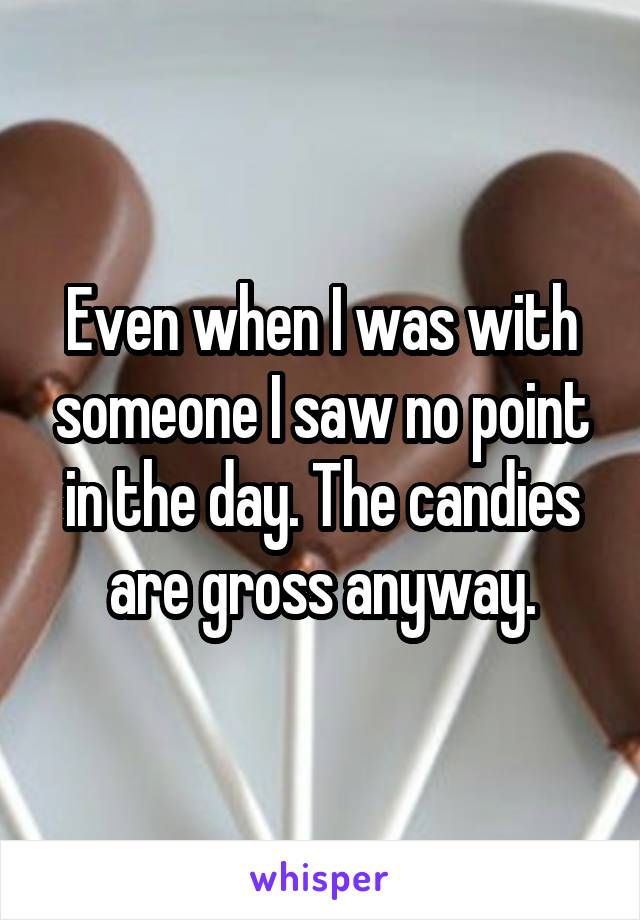 Even when I was with someone I saw no point in the day. The candies are gross anyway.