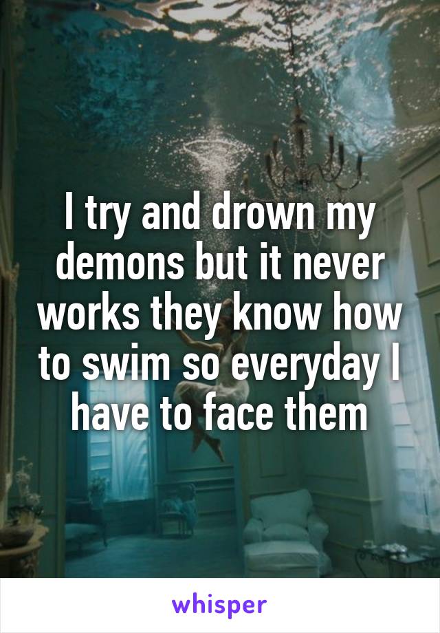 I try and drown my demons but it never works they know how to swim so everyday I have to face them