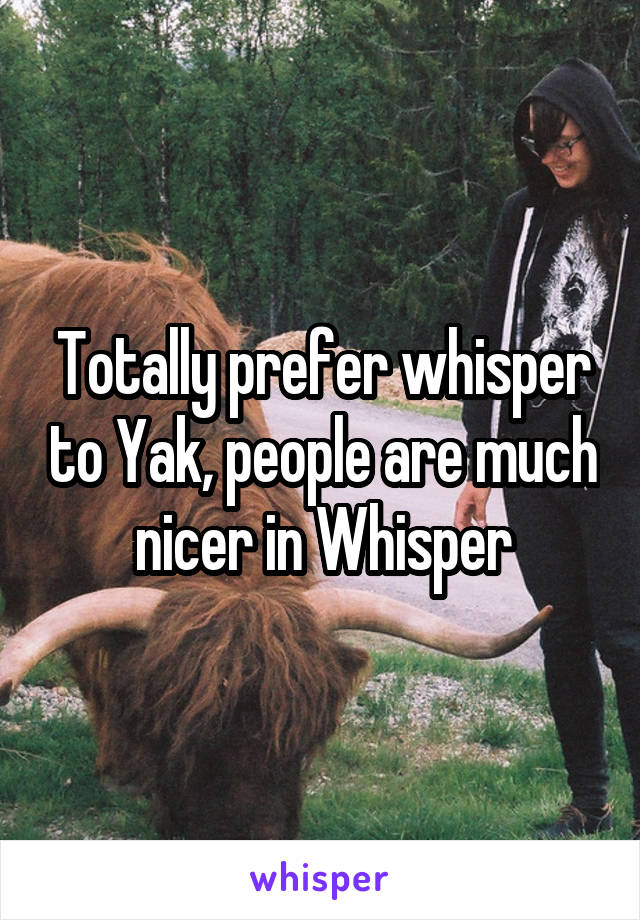 Totally prefer whisper to Yak, people are much nicer in Whisper