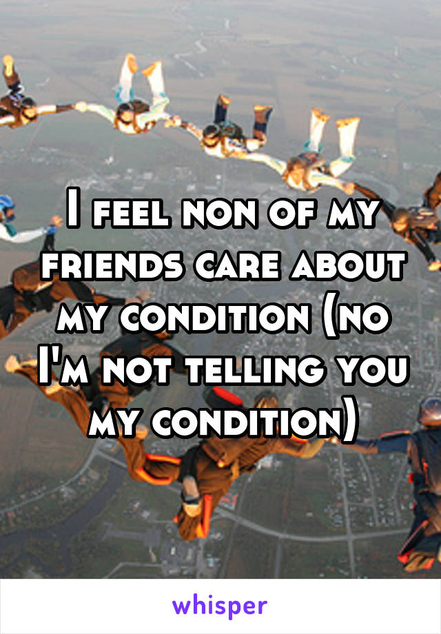I feel non of my friends care about my condition (no I'm not telling you my condition)