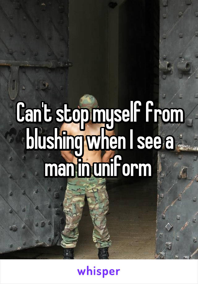 Can't stop myself from blushing when I see a man in uniform 