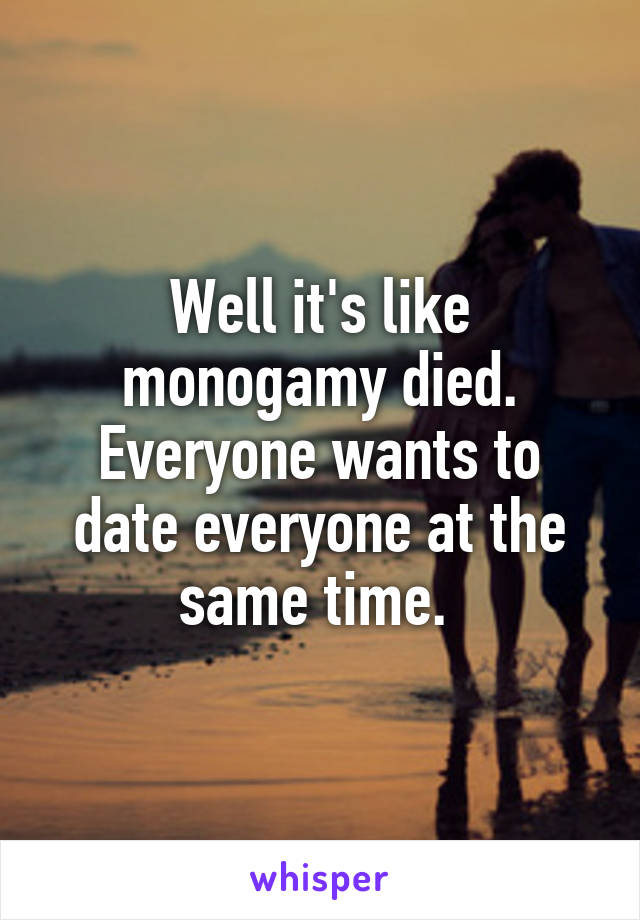 Well it's like monogamy died. Everyone wants to date everyone at the same time. 