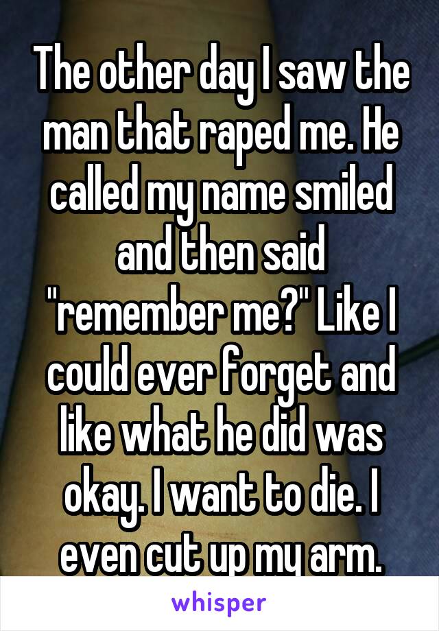 The other day I saw the man that raped me. He called my name smiled and then said "remember me?" Like I could ever forget and like what he did was okay. I want to die. I even cut up my arm.
