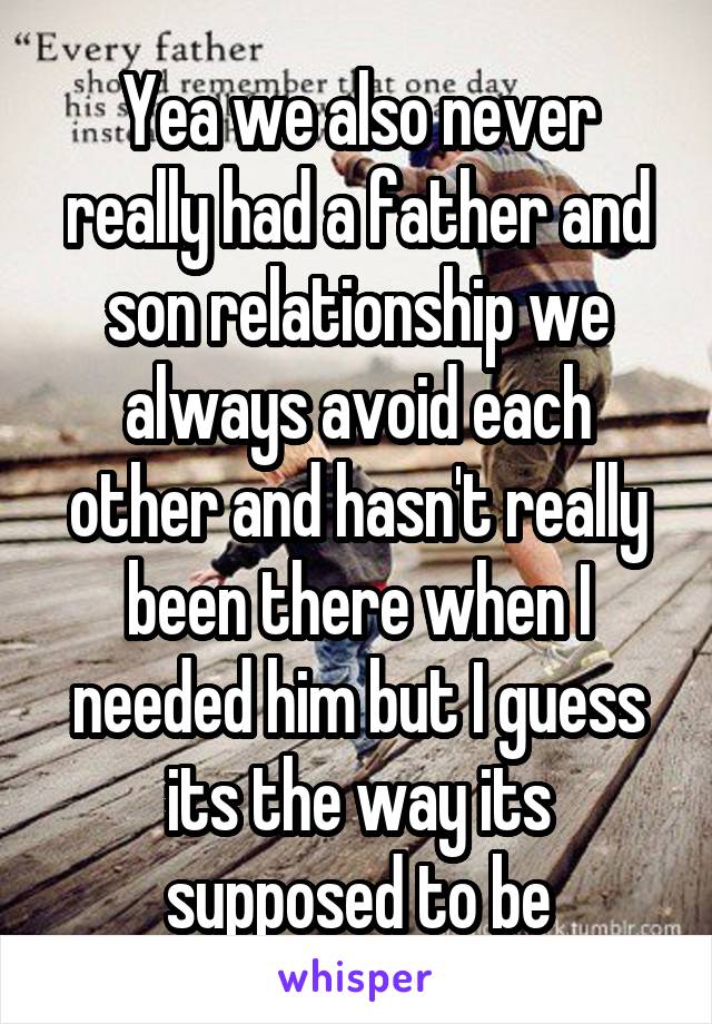 Yea we also never really had a father and son relationship we always avoid each other and hasn't really been there when I needed him but I guess its the way its supposed to be