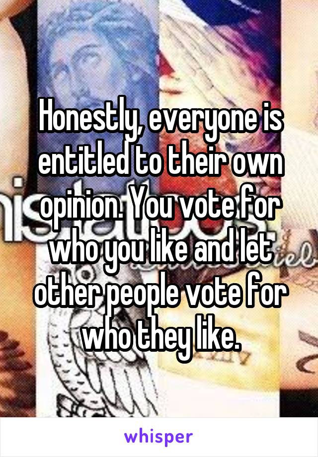 Honestly, everyone is entitled to their own opinion. You vote for who you like and let other people vote for who they like.