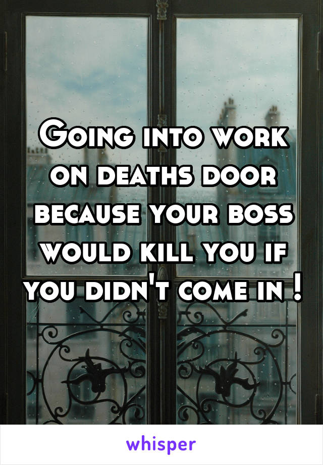 Going into work on deaths door because your boss would kill you if you didn't come in ! 