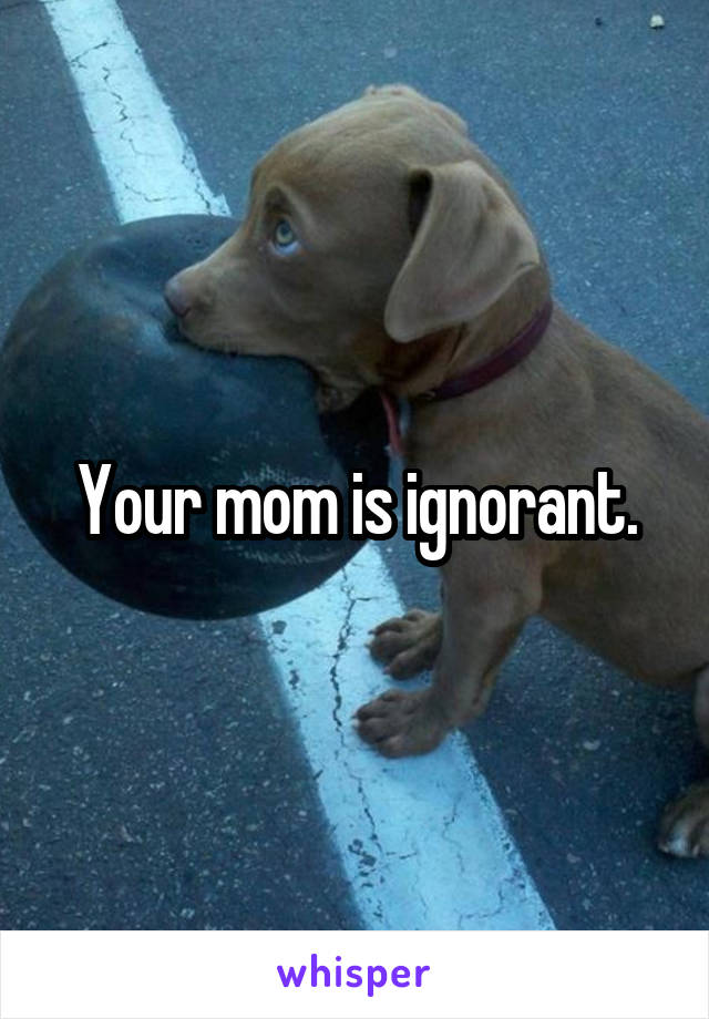 Your mom is ignorant.