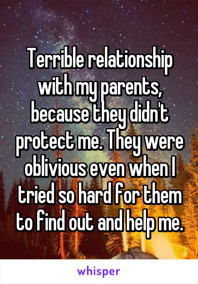 Terrible relationship with my parents, because they didn't protect me. They were oblivious even when I tried so hard for them to find out and help me.
