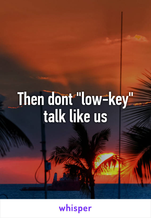 Then dont "low-key" talk like us