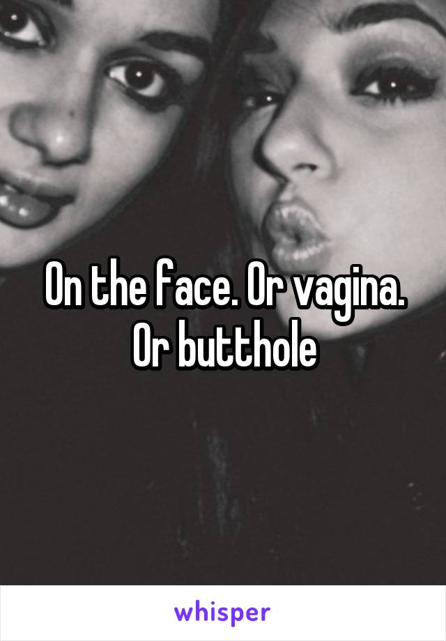 On the face. Or vagina. Or butthole