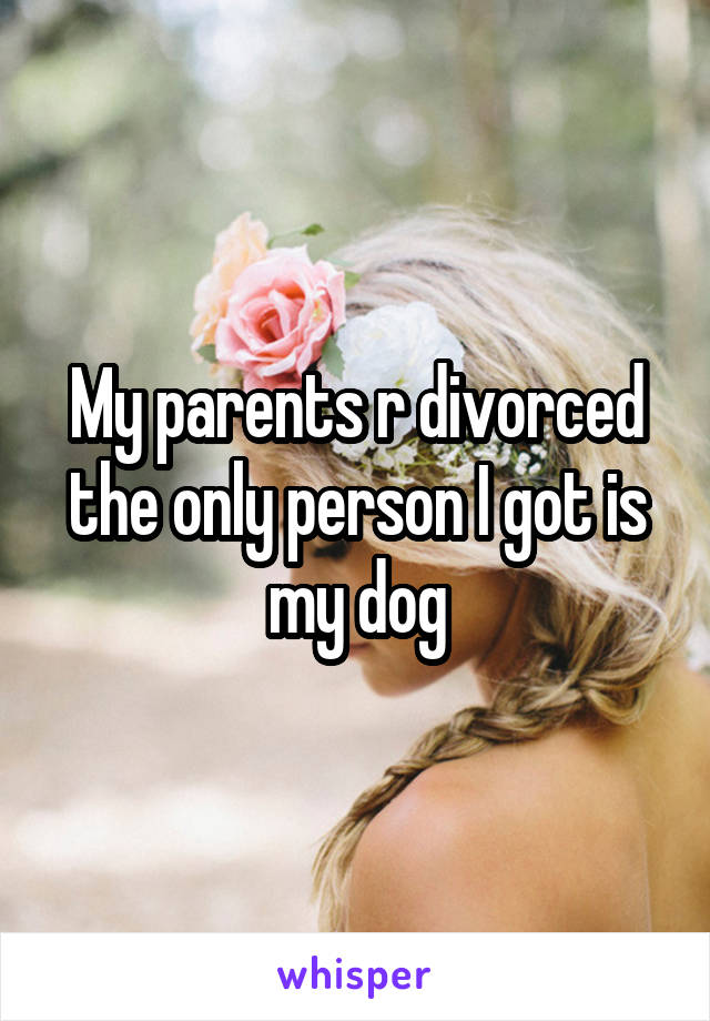 My parents r divorced the only person I got is my dog