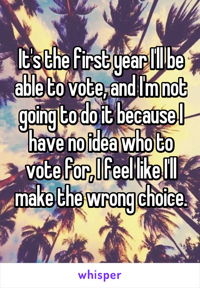 It's the first year I'll be able to vote, and I'm not going to do it because I have no idea who to vote for, I feel like I'll make the wrong choice. 