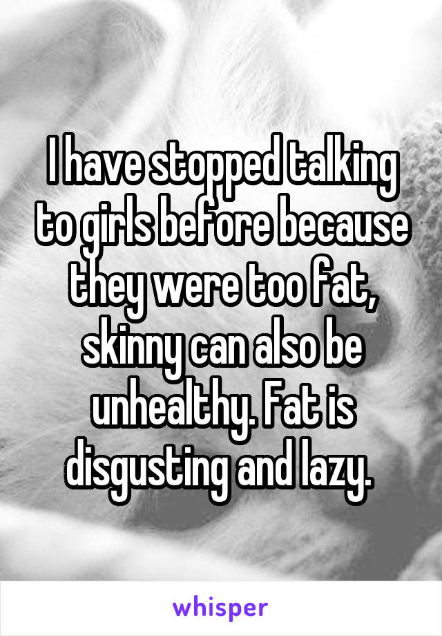 I have stopped talking to girls before because they were too fat, skinny can also be unhealthy. Fat is disgusting and lazy. 
