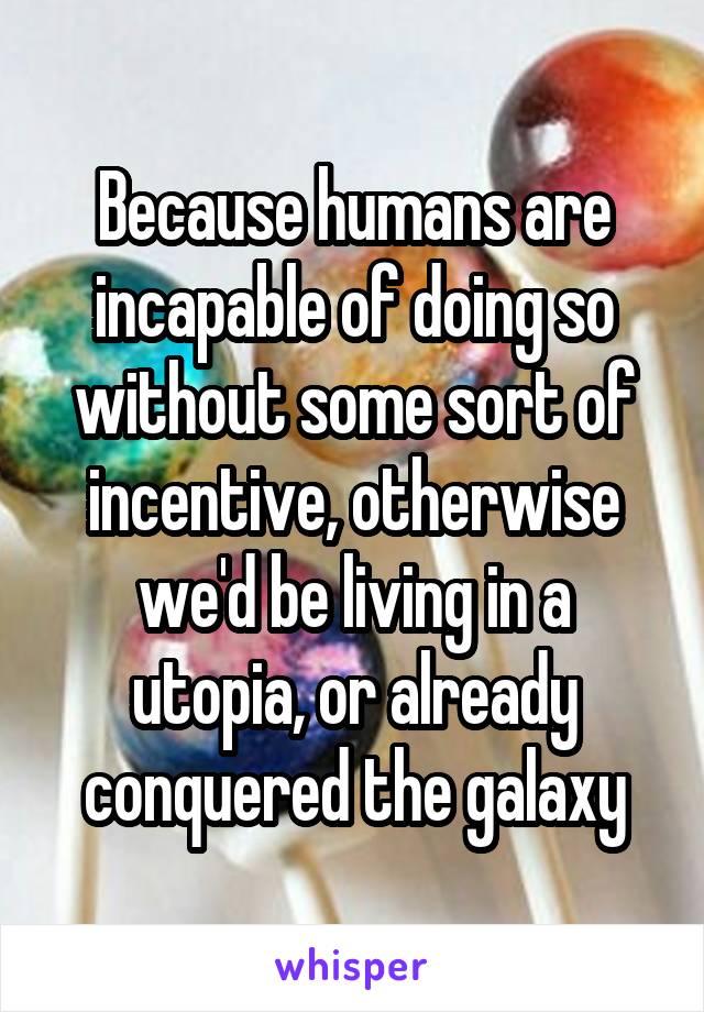 Because humans are incapable of doing so without some sort of incentive, otherwise we'd be living in a utopia, or already conquered the galaxy