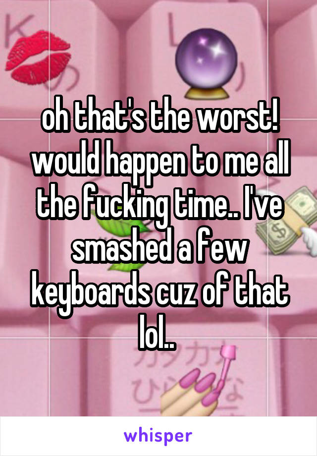 oh that's the worst! would happen to me all the fucking time.. I've smashed a few keyboards cuz of that lol.. 