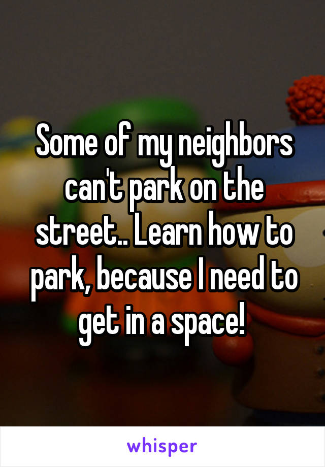 Some of my neighbors can't park on the street.. Learn how to park, because I need to get in a space! 