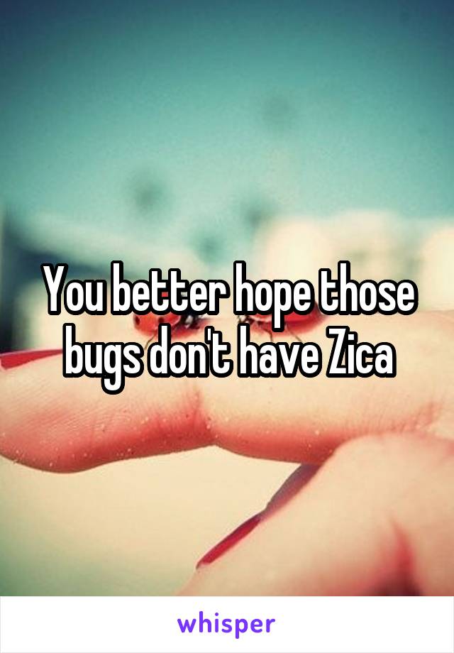 You better hope those bugs don't have Zica