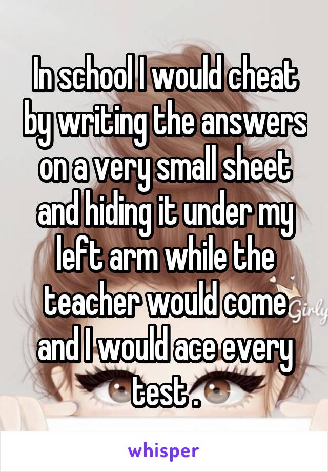 In school I would cheat by writing the answers on a very small sheet and hiding it under my left arm while the teacher would come and I would ace every test .