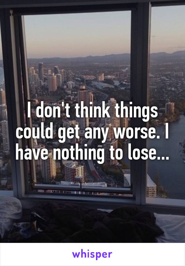 I don't think things could get any worse. I have nothing to lose...