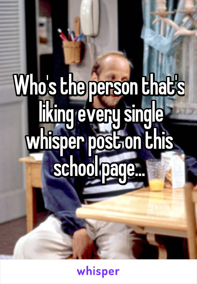 Who's the person that's  liking every single whisper post on this school page...
