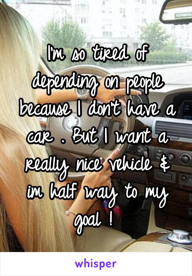 I'm so tired of depending on people because I don't have a car . But I want a really nice vehicle & im half way to my goal ! 