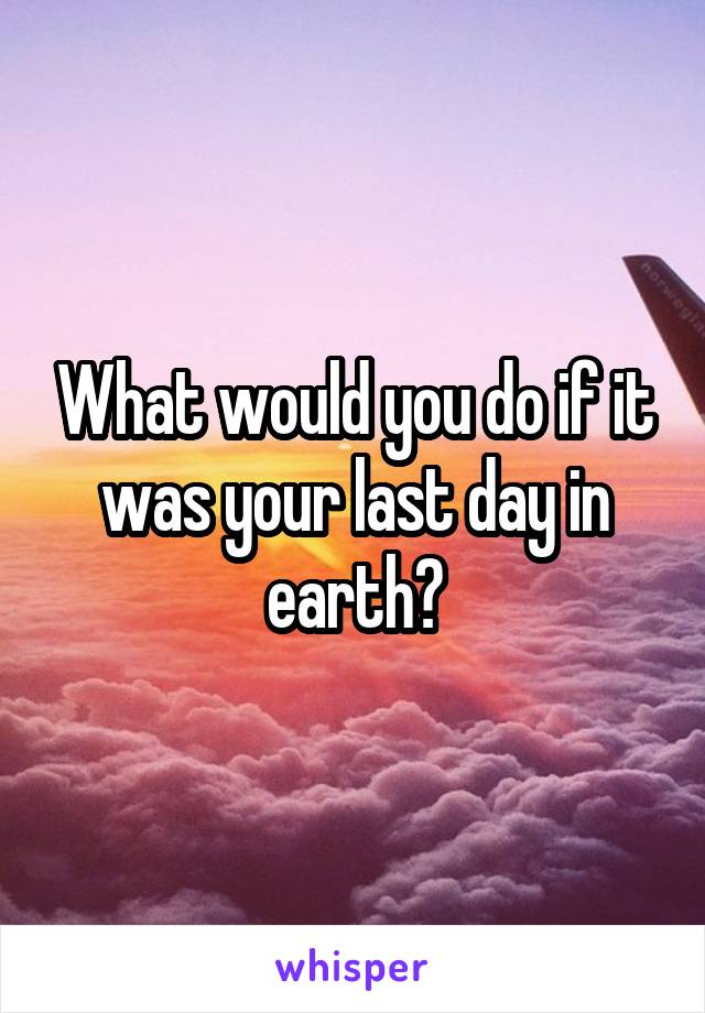 What would you do if it was your last day in earth?