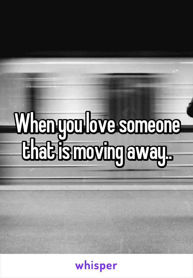 When you love someone that is moving away..
