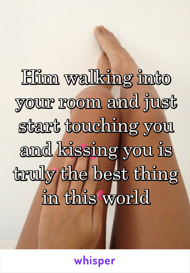 Him walking into your room and just start touching you and kissing you is truly the best thing in this world